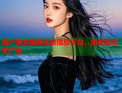 国产熟女视频在线播放平台，免费高清无广告