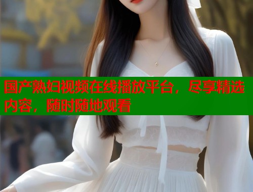 国产熟妇视频在线播放平台，尽享精选内容，随时随地观看