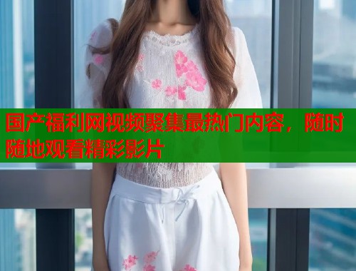 国产福利网视频聚集最热门内容，随时随地观看精彩影片