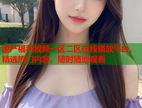 国产福利视频一区二区在线播放平台，精选热门内容，随时随地观看