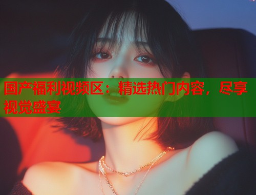 国产福利视频区：精选热门内容，尽享视觉盛宴