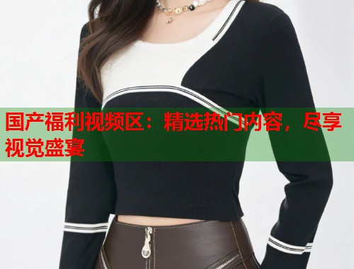国产福利视频区：精选热门内容，尽享视觉盛宴