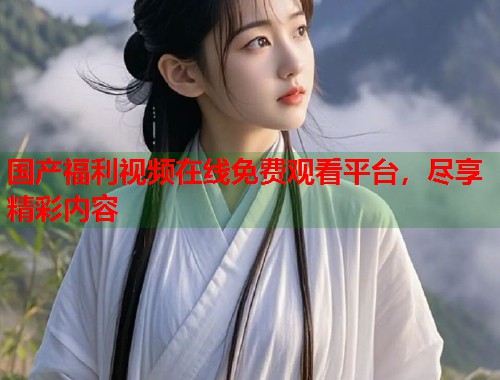 国产福利视频在线免费观看平台，尽享精彩内容