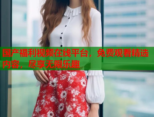 国产福利视频在线平台，免费观看精选内容，尽享无限乐趣