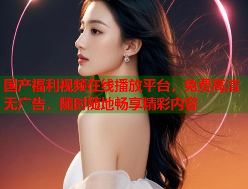 国产福利视频在线播放平台，免费高清无广告，随时随地畅享精彩内容