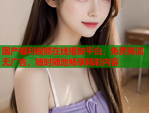 国产福利视频在线播放平台，免费高清无广告，随时随地畅享精彩内容