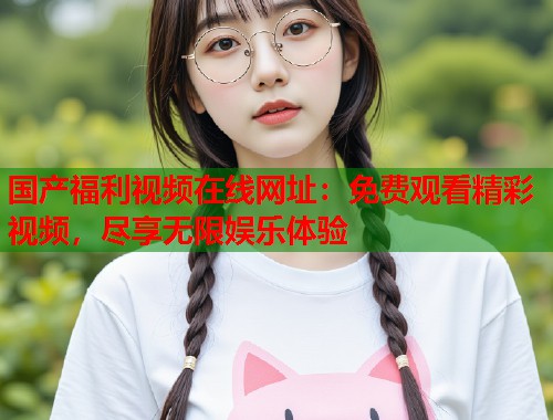 国产福利视频在线网址：免费观看精彩视频，尽享无限娱乐体验