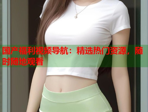 国产福利视频导航：精选热门资源，随时随地观看