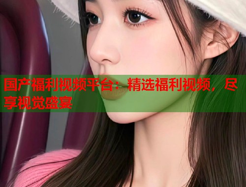 国产福利视频平台：精选福利视频，尽享视觉盛宴