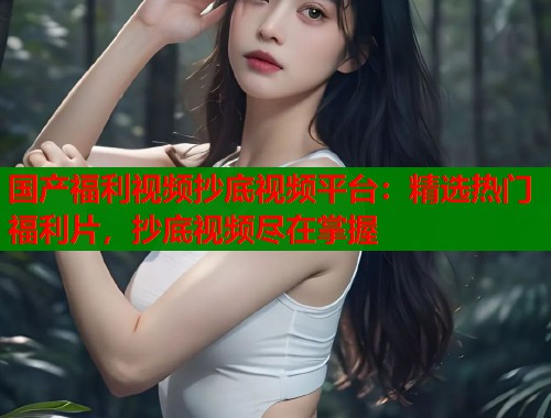 国产福利视频抄底视频平台：精选热门福利片，抄底视频尽在掌握