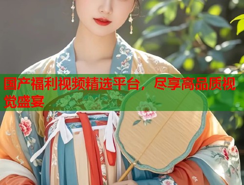 国产福利视频精选平台，尽享高品质视觉盛宴