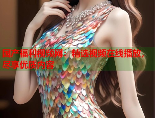 国产福利视频网：精选视频在线播放，尽享优质内容