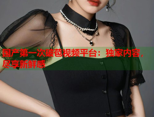 国产第一次破苞视频平台：独家内容，尽享新鲜感