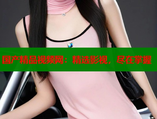 国产精品视频网：精选影视，尽在掌握