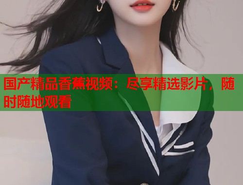国产精品香蕉视频：尽享精选影片，随时随地观看