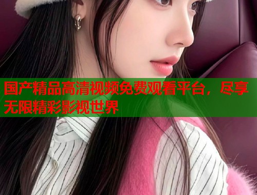 国产精品高清视频免费观看平台，尽享无限精彩影视世界