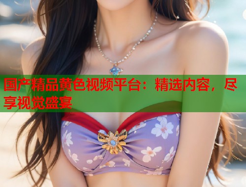 国产精品黄色视频平台：精选内容，尽享视觉盛宴