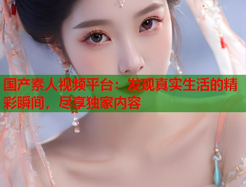 国产素人视频平台：发现真实生活的精彩瞬间，尽享独家内容