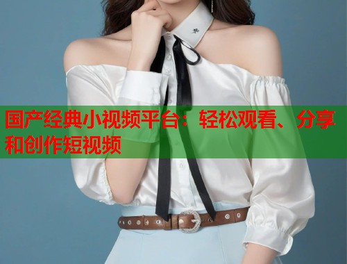 国产经典小视频平台：轻松观看、分享和创作短视频