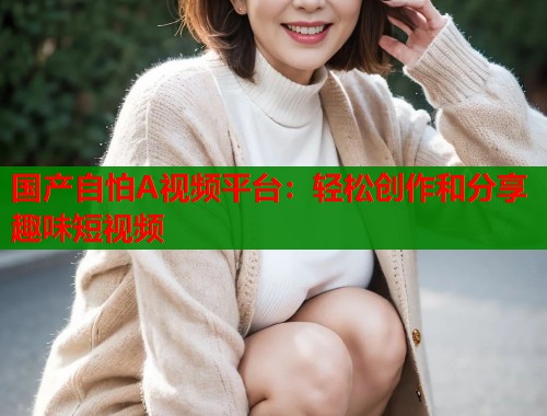 国产自怕A视频平台：轻松创作和分享趣味短视频