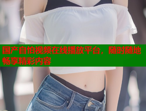 国产自怕视频在线播放平台，随时随地畅享精彩内容