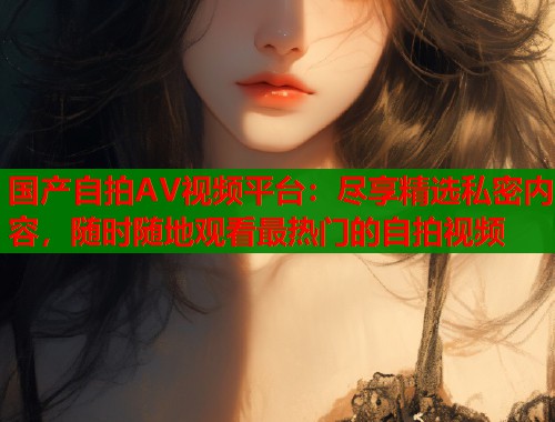 国产自拍AV视频平台：尽享精选私密内容，随时随地观看最热门的自拍视频