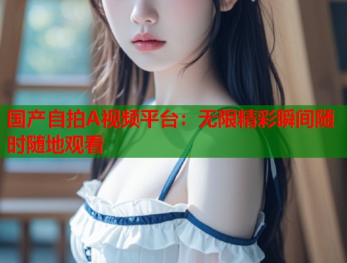 国产自拍A视频平台：无限精彩瞬间随时随地观看