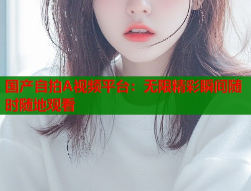 国产自拍A视频平台：无限精彩瞬间随时随地观看