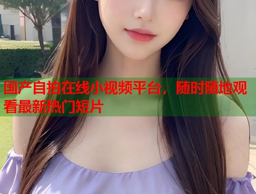 国产自拍在线小视频平台，随时随地观看最新热门短片