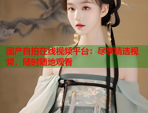 国产自拍在线视频平台：尽享精选视频，随时随地观看