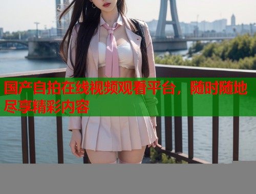 国产自拍在线视频观看平台，随时随地尽享精彩内容