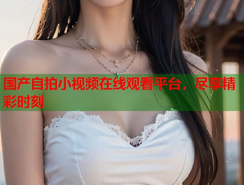 国产自拍小视频在线观看平台，尽享精彩时刻