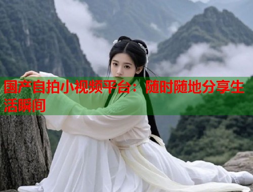 国产自拍小视频平台：随时随地分享生活瞬间