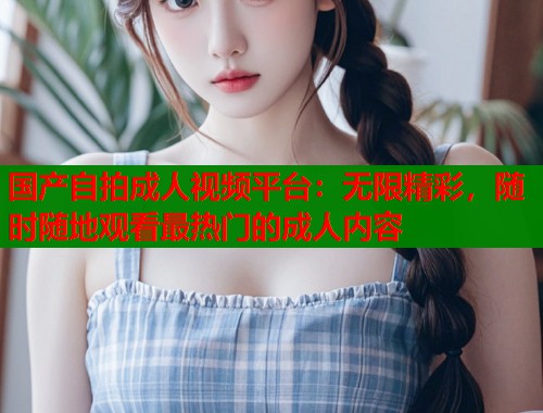 国产自拍成人视频平台：无限精彩，随时随地观看最热门的成人内容