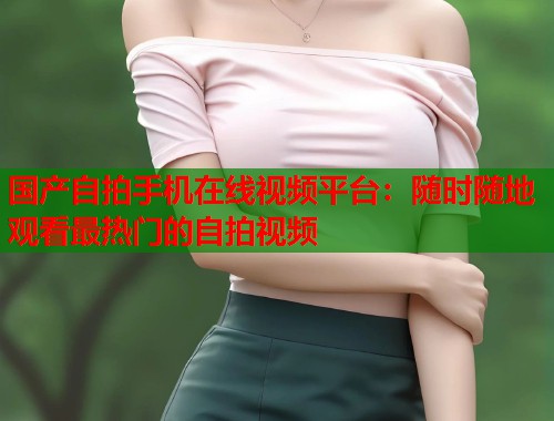 国产自拍手机在线视频平台：随时随地观看最热门的自拍视频