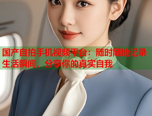 国产自拍手机视频平台：随时随地记录生活瞬间，分享你的真实自我