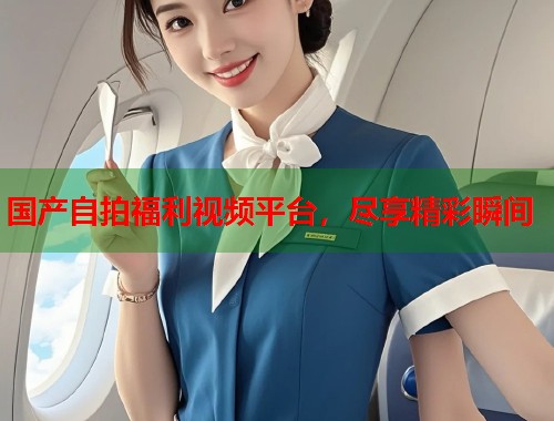 国产自拍福利视频平台，尽享精彩瞬间