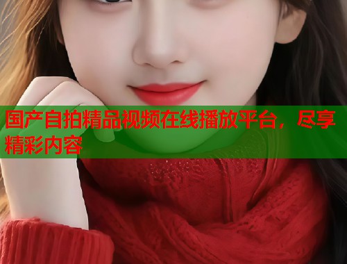 国产自拍精品视频在线播放平台，尽享精彩内容