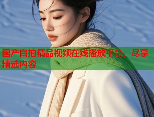 国产自拍精品视频在线播放平台，尽享精选内容