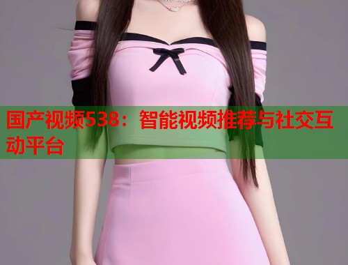 国产视频538：智能视频推荐与社交互动平台