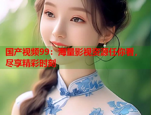 国产视频99：海量影视资源任你看，尽享精彩时刻
