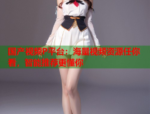 国产视频P平台：海量视频资源任你看，智能推荐更懂你