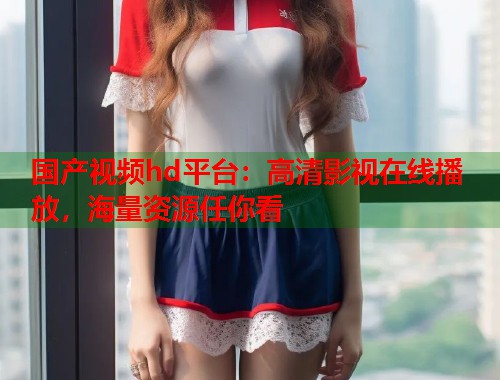 国产视频hd平台：高清影视在线播放，海量资源任你看