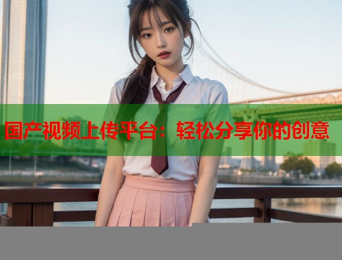 国产视频上传平台：轻松分享你的创意