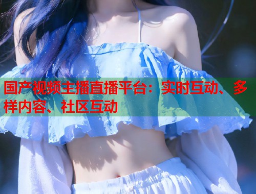 国产视频主播直播平台：实时互动、多样内容、社区互动