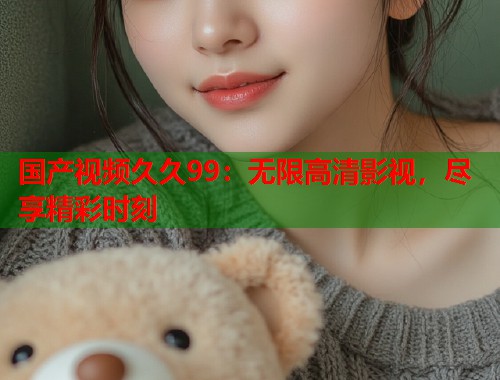 国产视频久久99：无限高清影视，尽享精彩时刻
