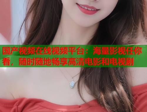 国产视频在线视频平台：海量影视任你看，随时随地畅享高清电影和电视剧