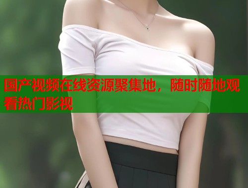 国产视频在线资源聚集地，随时随地观看热门影视
