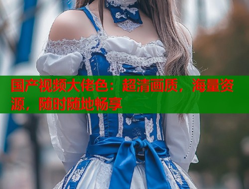 国产视频大佬色：超清画质，海量资源，随时随地畅享