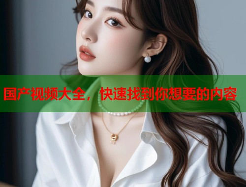 国产视频大全，快速找到你想要的内容